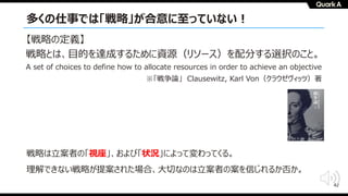 42
多くの仕事では「戦略」が合意に⾄っていない︕
戦略は⽴案者の「視座」、および「状況」によって変わってくる。
理解できない戦略が提案された場合、⼤切なのは⽴案者の案を信じれるか否か。
【戦略の定義】
戦略とは、⽬的を達成するために資源（リソース）を配分する選択のこと。
A set of choices to define how to allocate resources in order to achieve an objective
※「戦争論」 Clausewitz, Karl Von（クラウゼヴィッツ）著
 