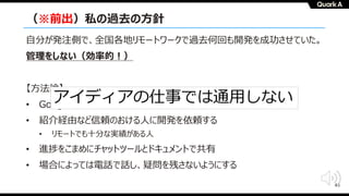 45
（※前出）私の過去の⽅針
⾃分が発注側で、全国各地リモートワークで過去何回も開発を成功させていた。
管理をしない（効率的︕）
【⽅法論】
• Google Docsを使い、Joelの機能仕様書&デザインドックを準備する
• 紹介経由など信頼のおける⼈に開発を依頼する
• リモートでも⼗分な実績がある⼈
• 進捗をこまめにチャットツールとドキュメントで共有
• 場合によっては電話で話し、疑問を残さないようにする
アイディアの仕事では通⽤しない
 