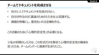 47
チームでドキュメントを完成させる
• ⾃分1⼈でドキュメントを完成させない。
• ⾃分が作るのは「議論のためのたたき台」と認識する。
• 課題を明確にし、意⾒をいれる空欄を作る。
この活動のために「⼼理的安全性」が必要となる。
※私の初期のしくじりは、この形式だけを真似て⼼理的安全性の確保を
怠ったため、チームメンバーに遠慮が⽣まれたこと。
 