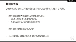 50
教育の失敗
QuarkAだけでなく、対⾯で伝えられないコロナ禍では、様々な失敗。
• 教える量が膨⼤で細かいことが伝わらない
• まったく想定と違う成果物ができる。
• しかも伝わっていないことに後から気づく
• 教える側も時間がなくしんどい
• 1⼈の知識と経験のある⼈間に負荷が偏りがち
 
