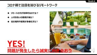 57
コロナ禍で注⽬を浴びるリモートワーク
u リモートの⽅が効率的なのでは︖
u ⼈付き合いの⾯倒が減る︖
u 住む場所や採⽤が多様化する︖
YES!
問題が発⽣したら誠実に向き合おう
 