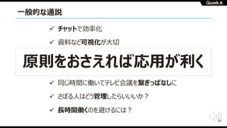 59
⼀般的な通説
ü チャットで効率化
ü 資料など可視化が⼤切
ü 雑談が⼤切
ü ツールを使いこなせ
ü 同じ時間に働いてテレビ会議を繋ぎっぱなしに
ü さぼる⼈はどう管理したらいいいか︖
ü ⻑時間働くのを避けるには︖
原則をおさえれば応⽤が利く
 