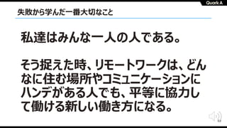 63
失敗から学んだ⼀番⼤切なこと
私達はみんな⼀⼈の⼈である。
そう捉えた時、リモートワークは、どん
なに住む場所やコミュニケーションに
ハンデがある⼈でも、平等に協⼒し
て働ける新しい働き⽅になる。
 