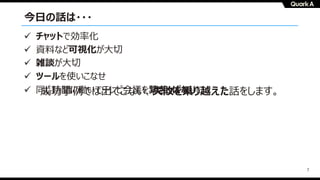 7
今⽇の話は・・・
成功事例では出てこない、失敗を乗り越えた話をします。
ü チャットで効率化
ü 資料など可視化が⼤切
ü 雑談が⼤切
ü ツールを使いこなせ
ü 同じ時間に働いてテレビ会議を繋ぎっぱなしに
 