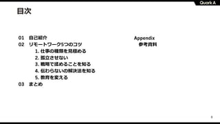 8
⽬次
01 ⾃⼰紹介
02 リモートワーク5つのコツ
1. 仕事の種類を⾒極める
2. 孤⽴させない
3. 戦略で揉めることを知る
4. 伝わらないの解決法を知る
5. 教育を変える
03 まとめ
Appendix
参考資料
 