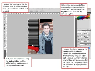 I created the main layout for the     I blurred the background of the
contents page in Photoshop first      image to focus the attention to
then added all of the text on to it   the subject I also increased the
in quark.                             brightness and reduced the
                                      contrast slightly.




                                        I created the ribbon by using the
                                        rectangle tool, I rotated it
                                        slightly and sliced the right side
                                        down vertically using the lasso
    Each page box was made using        tool. I created another rectangle
    the rectangle tool and then I       in which I cut a triangle out of for
    added a slight gradient onto it     the end of the ribbon which gave
    through the layer styles.           the effect of it wrapping around
                                        the sidebar.
 