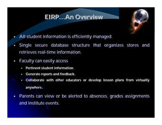 EIRP…An Overview


   All student information is efficiently managed.
   Single secure database structure that organizes stores and
    retrieves real-time information.
   Faculty can easily access
       Pertinent student information.
       Generate reports and feedback.
       Collaborate with other educators or develop lesson plans from virtually

        anywhere.

   Parents can view or be alerted to absences, grades assignments
    and institute events.
 