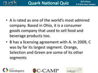 • A is rated as one of the world’s most admired
  company. Based in Ohio, it is a consumer
  goods company that used to sell food and
  beverage products too.
• B has a licensing agreement with A. In 2009, C
  was by far its largest segment. Orange,
  Selection and Green are some of its other
  segments
 