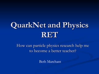 QuarkNet and Physics RET How can particle physics research help me to become a better teacher? Beth Marchant 