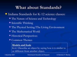 What about Standards? Indiana Standards for K-12 science classes: The Nature of Science and Technology Scientific Thinking The Physical Setting/The Living Environment The Mathematical World Historical Perspectives Common Themes Models and Scale K.6.1 Describe an object by saying how it is similar to or different from another object. 