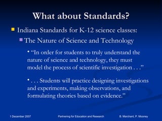 What about Standards? Indiana Standards for K-12 science classes: The Nature of Science and Technology “ In order for students to truly understand the nature of science and technology, they must model the process of scientific investigation . . .” . . . Students will practice designing investigations and experiments, making observations, and formulating theories based on evidence.” 