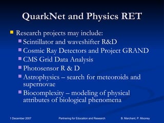 QuarkNet and Physics RET Research projects may include:  Scintillator and waveshifter R&D Cosmic Ray Detectors and Project GRAND CMS Grid Data Analysis Photosensor R & D Astrophysics – search for meteoroids and supernovae Biocomplexity – modeling of physical attributes of biological phenomena 