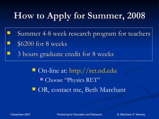 How to Apply for Summer, 2008 Summer 4-8 week research program for teachers  $6200 for 8 weeks 3 hours graduate credit for 8 weeks On-line at:  http://ret.nd.edu Choose “Physics RET” OR, contact me, Beth Marchant 