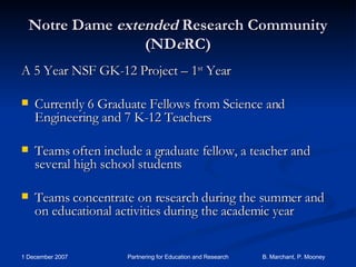 Notre Dame  extended  Research Community (ND e RC) A 5 Year NSF GK-12 Project – 1 st  Year Currently 6 Graduate Fellows from Science and Engineering and 7 K-12 Teachers Teams often include a graduate fellow, a teacher and several high school students Teams concentrate on research during the summer and on educational activities during the academic year 