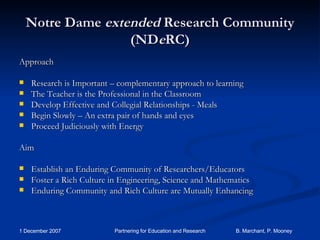 Notre Dame  extended  Research Community (ND e RC) Approach Research is Important – complementary approach to learning The Teacher is the Professional in the Classroom Develop Effective and Collegial Relationships - Meals Begin Slowly – An extra pair of hands and eyes Proceed Judiciously with Energy Aim Establish an Enduring Community of Researchers/Educators Foster a Rich Culture in Engineering, Science and Mathematics Enduring Community and Rich Culture are Mutually Enhancing 
