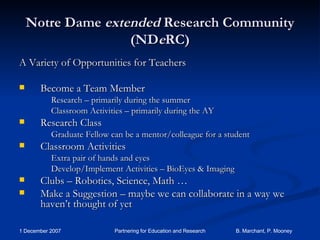 Notre Dame  extended  Research Community (ND e RC) A Variety of Opportunities for Teachers Become a Team Member Research – primarily during the summer Classroom Activities – primarily during the AY Research Class Graduate Fellow can be a mentor/colleague for a student Classroom Activities Extra pair of hands and eyes Develop/Implement Activities – BioEyes & Imaging Clubs – Robotics, Science, Math … Make a Suggestion – maybe we can collaborate in a way we haven’t thought of yet 