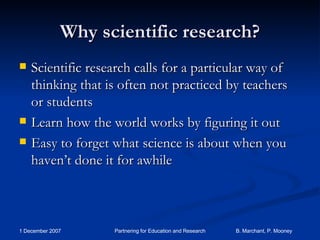Why scientific research? Scientific research calls for a particular way of thinking that is often not practiced by teachers or students Learn how the world works by figuring it out Easy to forget what science is about when you haven’t done it for awhile 