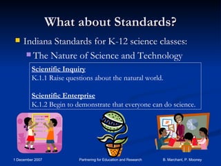 What about Standards? Indiana Standards for K-12 science classes: The Nature of Science and Technology Scientific Inquiry K.1.1 Raise questions about the natural world. Scientific Enterprise K.1.2 Begin to demonstrate that everyone can do science. 