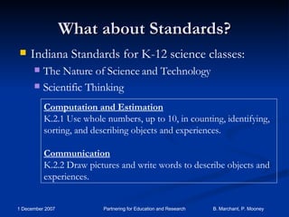 What about Standards? Indiana Standards for K-12 science classes: The Nature of Science and Technology Scientific Thinking Computation and Estimation K.2.1 Use whole numbers, up to 10, in counting, identifying, sorting, and describing objects and experiences. Communication K.2.2 Draw pictures and write words to describe objects and experiences. 