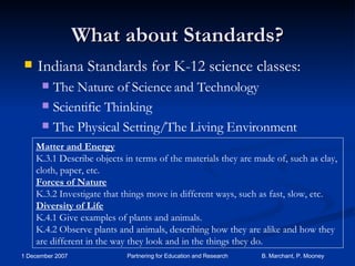 What about Standards? Indiana Standards for K-12 science classes: The Nature of Science and Technology Scientific Thinking The Physical Setting/The Living Environment Matter and Energy K.3.1 Describe objects in terms of the materials they are made of, such as clay, cloth, paper, etc. Forces of Nature K.3.2 Investigate that things move in different ways, such as fast, slow, etc. Diversity of Life K.4.1 Give examples of plants and animals. K.4.2 Observe plants and animals, describing how they are alike and how they are different in the way they look and in the things they do. 