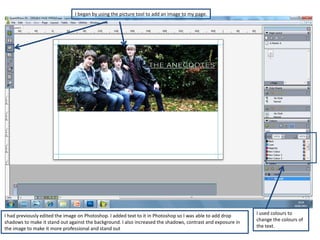 I began by using the picture tool to add an image to my page.




I had previously edited the image on Photoshop. I added text to it in Photoshop so I was able to add drop     I used colours to
shadows to make it stand out against the background. I also increased the shadows, contrast and exposure in   change the colours of
the image to make it more professional and stand out                                                          the text.
 