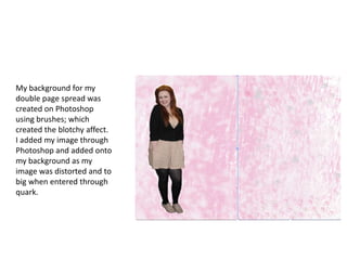 My background for my
double page spread was
created on Photoshop
using brushes; which
created the blotchy affect.
I added my image through
Photoshop and added onto
my background as my
image was distorted and to
big when entered through
quark.
 