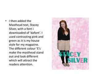 • I then added the
  Masthead text, Stacey
  Silver, with a font i
  downloaded of ‘dafont’. I
  used contrasting pink and
  green as it is my house
  style for my magazine.
  The different colour ‘E’s
  make the masthead stand
  out and look different
  which will attract the
  readers attention.
 