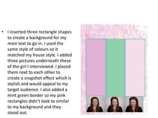 • I inserted three rectangle shapes
  to create a background for my
  main text to go in. I used the
  same style of colours so it
  matched my house style. I added
  three pictures underneath these
  of the girl I interviewed. I placed
  them next to each other to
  create a snapshot effect which is
  stylish and would appeal to my
  target audience. I also added a
  mint green border so my pink
  rectangles didn’t look to similar
  to my background and they
  stood out.
 