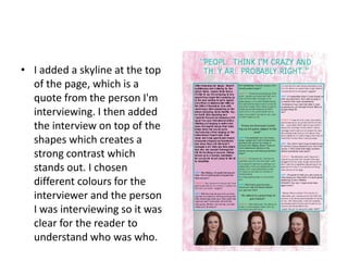 • I added a skyline at the top
  of the page, which is a
  quote from the person I'm
  interviewing. I then added
  the interview on top of the
  shapes which creates a
  strong contrast which
  stands out. I chosen
  different colours for the
  interviewer and the person
  I was interviewing so it was
  clear for the reader to
  understand who was who.
 