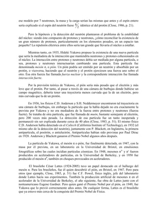 ese modelo por 7 neutrones, la masa y la carga serían las mismas que antes y el espín entero
sería explicado si el espín del neutrón fuese h idéntico al del protón (Close, 1986, p. 21).
                                               2

       Pero la hipótesis y la detección del neutrón plantearon el problema de la estabilidad
del núcleo: siendo éste compuesto de protones y neutrones, ¿cómo reconciliar la existencia de
un gran número de protones, particularmente en los elementos pesados, en un espacio tan
pequeño? La repulsión eléctrica entre ellos sería tan grande que llevaría el núcleo a estallar.

        Mientras tanto, en 1935, Hideki Yukawa propuso la existencia de una nueva partícula
que sería la mediadora de la interacción que mantendría neutrones y protones cohesionados en
el núcleo. La interacción entre protones y neutrones debía ser mediada por alguna partícula, o
sea, protones y neutrones interactuarían cambiando una partícula. Esta partícula fue
denominada mesón π, o pión. Un pión podría ser emitido por un neutrón y absorbido por un
protón, o viceversa, haciendo que el neutrón y el protón ejerciesen una fuerza uno sobre el
otro. Ésa otra fuerza fue llamada fuerza nuclear y la correspondiente interacción fue llamada
interacción fuerte.

       Por la previsión teórica de Yukawa, el pión sería más pesado que el electrón y más
leve que el protón. Por tanto, al pasar a través de una cámara de burbujas donde hubiese un
campo magnético, debería tener una trayectoria menos curvada que la de un electrón, pero
más curvada que la de un protón.

        En 1936, los físicos C.D. Anderson y S.H. Neddermeyer encontraron tal trayectoria en
una cámara de burbujas, sin embargo la partícula que la había dejado no era exactamente la
prevista por Yukawa y no era mediadora de la fuerza entre protones y neutrones (fuerza
fuerte). Se trataba de otra partícula, que fue llamada de muón, bastante semejante al electrón,
pero 200 veces más pesada. La detección de esa partícula fue un tanto inesperada y
permaneció sin ser explicada durante cerca de 40 años (Close, 1983, p. 51). El mismo físico
C.D. Anderson había detectado en el Caltech (California Institute of Technology), en 1932 (el
mismo año de la detección del neutrón), juntamente con P. Blackett, en Inglaterra, la primera
antipartícula, el positrón, o antielectrón. Antipartículas habían sido previstas por Paul Dirac
en 1928. Anderson y Blackett ganaron el Premio Nobel algunos años después.

       La partícula de Yukawa, el mesón π o pión, fue finalmente detectada, en 1947, con la
masa por él prevista, en un laboratorio en la Universidad de Bristol, en emulsiones
fotográficas sobre las cuales incidían partículas cósmicas. En 1948, mesones π+ y π- fueron
producidos en aceleradores de partículas, en la Universidad de Berkeley, y en 1950 fue
producido el mesón π0, también en choques provocados en aceleradores.

        El brasileño César Lattes (1924-2005) tuvo un papel destacado en el hallazgo del
mesón π. Para los brasileños, fue él quien descubrió el pión, en Bristol, en 1947. Pero para
otros (por ejemplo, Close, 1983, p. 51) fue C.F. Powel, físico inglés, jefe del laboratorio
donde Lattes hacía sus experimentos. También la producción artificial de mesones π en el
acelerador de la Universidad de Berkeley, el año siguiente, fue obra de Lattes junto con el
norteamericano Eugene Gardner. Pero quien ganó el Premio Nobel por el pión, en 1949, fue
Yukawa que lo previó correctamente años antes. De cualquier forma, Lattes es el brasileño
que ya estuvo más cerca de la conquista del Premio Nobel de Física.
 