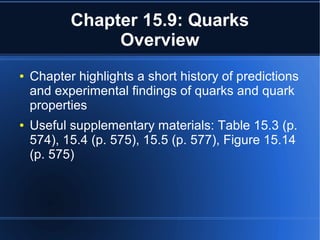 Chapter 15.9: Quarks
Overview
● Chapter highlights a short history of predictions
and experimental findings of quarks and quark
properties
● Useful supplementary materials: Table 15.3 (p.
574), 15.4 (p. 575), 15.5 (p. 577), Figure 15.14
(p. 575)
 