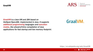 23 Part of
GraalVM is a Java VM and JDK based on
HotSpot/OpenJDK, implemented in Java. It supports
additional programming languages and execution
modes, like ahead-of-time compilation of Java
applications for fast startup and low memory footprint.
GraalVM
https://en.wikipedia.org/wiki/GraalVM
 