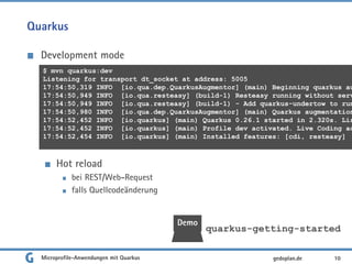 Quarkus
Development mode
Hot reload
bei REST/Web-Request
falls Quellcodeänderung
Microprofile-Anwendungen mit Quarkus 10gedoplan.de
$ mvn quarkus:dev
Listening for transport dt_socket at address: 5005
17:54:50,319 INFO [io.qua.dep.QuarkusAugmentor] (main) Beginning quarkus au
17:54:50,949 INFO [io.qua.resteasy] (build-1) Resteasy running without serv
17:54:50,949 INFO [io.qua.resteasy] (build-1) - Add quarkus-undertow to run
17:54:50,980 INFO [io.qua.dep.QuarkusAugmentor] (main) Quarkus augmentation
17:54:52,452 INFO [io.quarkus] (main) Quarkus 0.26.1 started in 2.320s. Lis
17:54:52,452 INFO [io.quarkus] (main) Profile dev activated. Live Coding ac
17:54:52,454 INFO [io.quarkus] (main) Installed features: [cdi, resteasy]
Demo
quarkus-getting-started
 