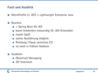 Fazit und Ausblick
MicroProfile (+ JEE) = Lightweight Enterprise Java
Quarkus
~ Spring Boot für JEE
kaum Umdenken notwendig für JEE-Entwickler
macht Spaß
native Ausführung möglich
Richtung: Cloud, serverless (?)
ist noch in frühem Stadium
Ausblick:
(Reactive) Messaging
JSF Extension
Microprofile-Anwendungen mit Quarkus 20gedoplan.de
 