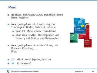 More
github.com/GEDOPLAN/quarkus-demo
Demo-Projekte
www.gedoplan-it-training.de
Trainings in Berlin, Bielefeld, inhouse
neu: JEE Microservice Foundation
neu: Java DevOps: Development und
Delivery mit Docker und Kubernetes
www.gedoplan-it-consulting.de
Reviews, Coaching, …
Blog
 dirk.weil@gedoplan.de
@dirkweil
21gedoplan.deMicroprofile-Anwendungen mit Quarkus
 