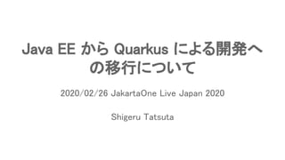Java EE から Quarkus による開発へ 
の移行について 
Shigeru Tatsuta 
2020/02/26 JakartaOne Live Japan 2020 
 