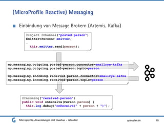 (MicroProfile Reactive) Messaging
Einbindung von Message Brokern (Artemis, Kafka)
10gedoplan.de
@Inject @Channel("posted-person")
Emitter<Person> emitter;
…
this.emitter.send(person);
mp.messaging.outgoing.posted-person.connector=smallrye-kafka
mp.messaging.outgoing.posted-person.topic=person
mp.messaging.incoming.received-person.connector=smallrye-kafka
mp.messaging.incoming.received-person.topic=person
@Incoming("received-person")
public void onReceive(Person person) {
this.log.debug("onReceive(" + person + ")");
Microprofile-Anwendungen mit Quarkus - reloaded
 