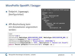MicroProfile OpenAPI / Swagger
Endpoint /openapi
(konfigurierbar)
API-Beschreibung kann
mit Annotationen angereichert
werden:
11gedoplan.de
$ curl http://localhost:8080/openapi
---
openapi: 3.0.1
info:
title: Generated API
version: "1.0"
paths:
/person:
get:
summary: Get all persons
responses:
"200":
description: OK
@GET
@Path("{id}")
@Produces({ MediaType.APPLICATION_JSON, MediaType.APPLICATION_XML })
@Operation(summary = "Get a person")
@APIResponse(description = "Found person (JSON/XML)")
@APIResponse(responseCode = "404", description = "Person not found")
public Person getById(@PathParam("id") Integer id) {
Microprofile-Anwendungen mit Quarkus - reloaded
 