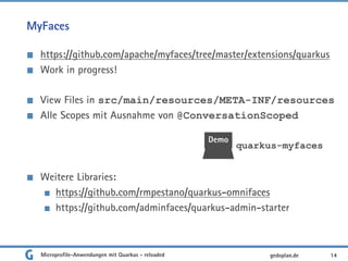 MyFaces
https://github.com/apache/myfaces/tree/master/extensions/quarkus
Work in progress!
View Files in src/main/resources/META-INF/resources
Alle Scopes mit Ausnahme von @ConversationScoped
Weitere Libraries:
https://github.com/rmpestano/quarkus-omnifaces
https://github.com/adminfaces/quarkus-admin-starter
14gedoplan.de
Demo
quarkus-myfaces
Microprofile-Anwendungen mit Quarkus - reloaded
 