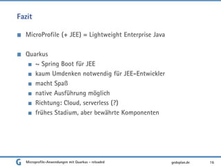 Fazit
MicroProfile (+ JEE) = Lightweight Enterprise Java
Quarkus
~ Spring Boot für JEE
kaum Umdenken notwendig für JEE-Entwickler
macht Spaß
native Ausführung möglich
Richtung: Cloud, serverless (?)
frühes Stadium, aber bewährte Komponenten
16gedoplan.deMicroprofile-Anwendungen mit Quarkus - reloaded
 