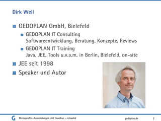 Dirk Weil
GEDOPLAN GmbH, Bielefeld
GEDOPLAN IT Consulting
Softwareentwicklung, Beratung, Konzepte, Reviews
GEDOPLAN IT Training
Java, JEE, Tools u.v.a.m. in Berlin, Bielefeld, on-site
JEE seit 1998
Speaker und Autor
2gedoplan.deMicroprofile-Anwendungen mit Quarkus - reloaded
 