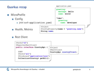 Quarkus recap
MicroProfile
Config
jetzt auch application.yaml
Health, Metrics
Rest Client
5gedoplan.de
greeting:
message: Hello
name: world
"%dev":
greeting:
name: developer
application.yaml
@Inject
@ConfigProperty(name = "greeting.name")
String name;
@Path("v2")
@RegisterRestClient
public interface CountryApi {
@GET
@Path("all")
@Produces("application/json")
Collection<Country> getAll();
@Inject
@RestClient
CountryApi countryClient;
Microprofile-Anwendungen mit Quarkus - reloaded
 