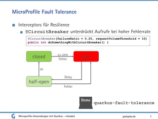 MicroProfile Fault Tolerance
Interceptors für Resilience
@CircuitBreaker unterdrückt Aufrufe bei hoher Fehlerrate
7
@CircuitBreaker(failureRatio = 0.25, requestVolumeThreshold = 10)
public int doSomethingWithCircuitBreaker() {
Demo
quarkus-fault-tolerance
closed open
half-open
zu viele
Fehler
ok
Delay
Fehler
gedoplan.deMicroprofile-Anwendungen mit Quarkus - reloaded
 
