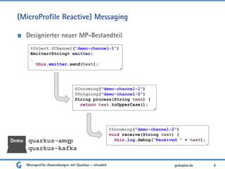 (MicroProfile Reactive) Messaging
Designierter neuer MP-Bestandteil
9gedoplan.de
@Inject @Channel("demo-channel-1")
Emitter<String> emitter;
…
this.emitter.send(text);
@Incoming("demo-channel-1")
@Outgoing("demo-channel-2")
String process(String text) {
return text.toUpperCase();
@Incoming("demo-channel-2")
void receive(String text) {
this.log.debug("Received " + text);Demo quarkus-amqp
quarkus-kafka
Microprofile-Anwendungen mit Quarkus - reloaded
 