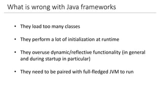 What is wrong with Java frameworks
• They load too many classes
• They perform a lot of initialization at runtime
• They overuse dynamic/reflective functionality (in general
and during startup in particular)
• They need to be paired with full-fledged JVM to run
 