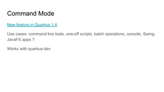 Command Mode
New feature in Quarkus 1.4
Use cases: command line tools, one-off scripts, batch operations, console, Swing,
JavaFX apps ?
Works with quarkus:dev
 