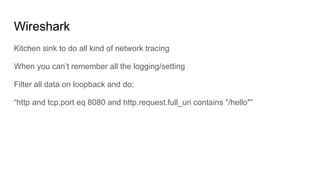 Wireshark
Kitchen sink to do all kind of network tracing
When you can’t remember all the logging/setting
Filter all data on loopback and do:
“http and tcp.port eq 8080 and http.request.full_uri contains "/hello"”
 