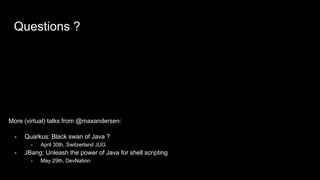 Questions ?
More (virtual) talks from @maxandersen:
- Quarkus: Black swan of Java ?
- April 30th, Switzerland JUG
- JBang: Unleash the power of Java for shell scripting
- May 29th, DevNation
 