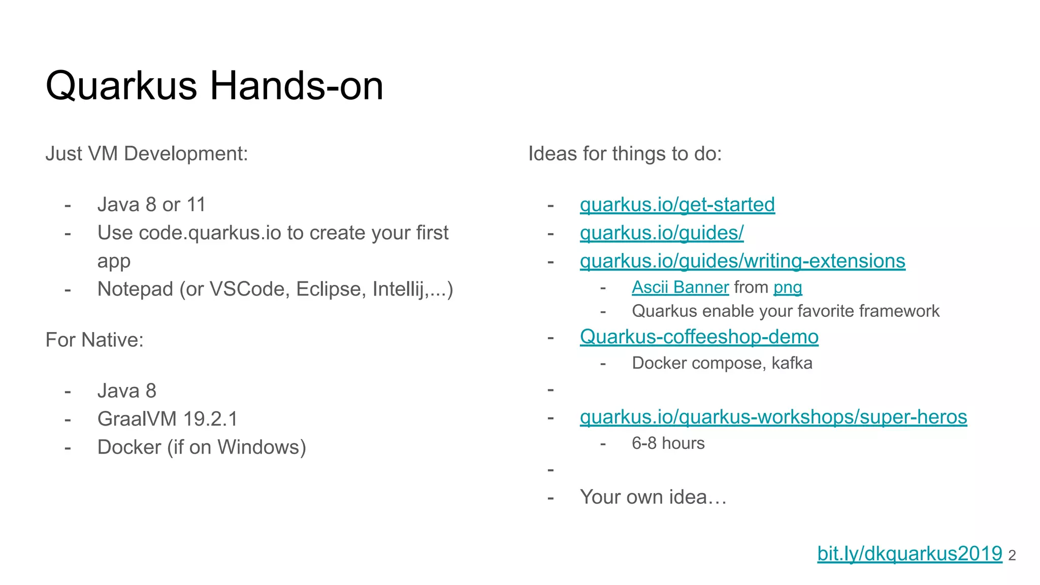 Quarkus Hands-on
Just VM Development:
- Java 8 or 11
- Use code.quarkus.io to create your first
app
- Notepad (or VSCode, Eclipse, Intellij,...)
For Native:
- Java 8
- GraalVM 19.2.1
- Docker (if on Windows)
Ideas for things to do:
- quarkus.io/get-started
- quarkus.io/guides/
- quarkus.io/guides/writing-extensions
- Ascii Banner from png
- Quarkus enable your favorite framework
- Quarkus-coffeeshop-demo
- Docker compose, kafka
-
- quarkus.io/quarkus-workshops/super-heros
- 6-8 hours
-
- Your own idea…
bit.ly/dkquarkus2019 2
 