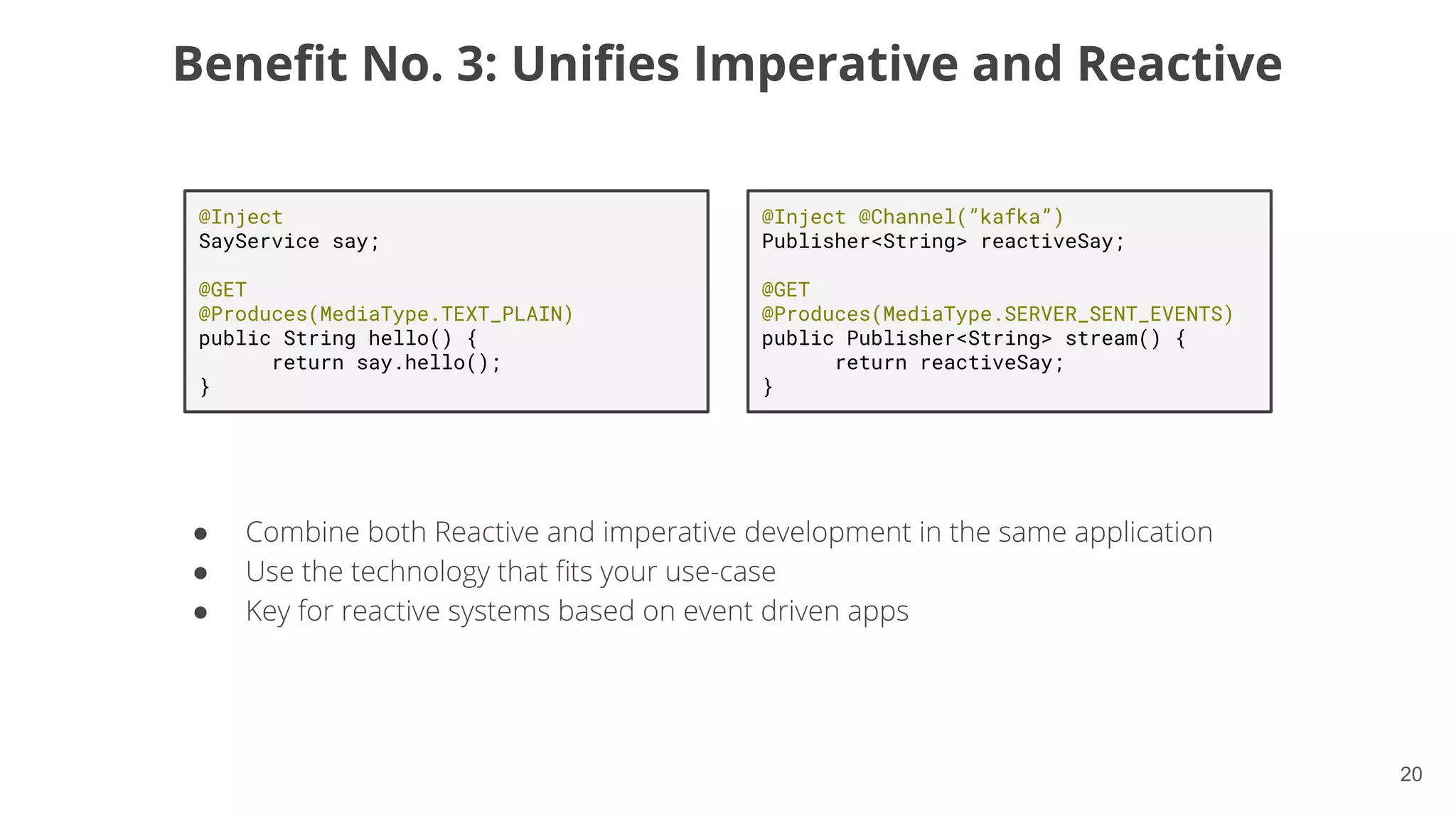 20
Beneﬁt No. 3: Uniﬁes Imperative and Reactive
●
●
●
@Inject
SayService say;
@GET
@Produces(MediaType.TEXT_PLAIN)
public String hello() {
return say.hello();
}
@Inject @Channel(”kafka”)
Publisher<String> reactiveSay;
@GET
@Produces(MediaType.SERVER_SENT_EVENTS)
public Publisher<String> stream() {
return reactiveSay;
}
 